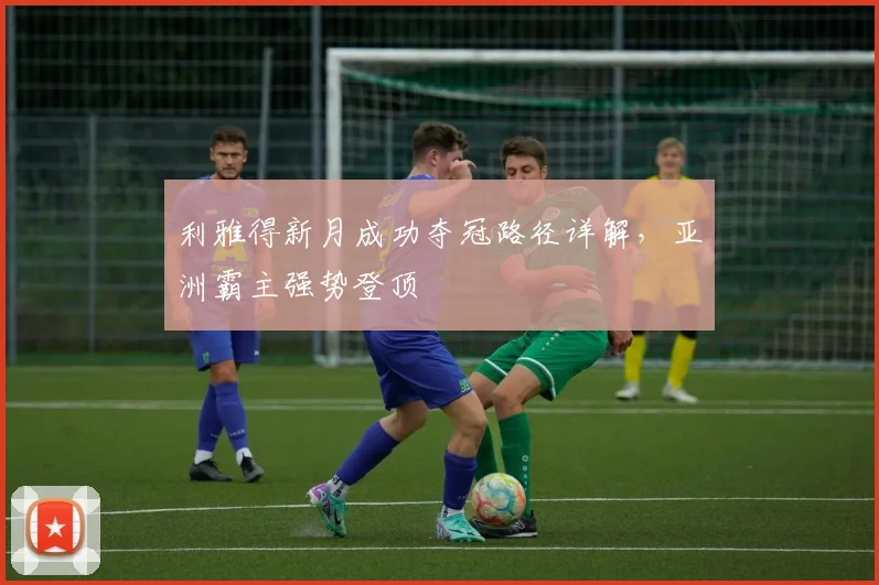 利雅得新月成功夺冠路径详解，亚洲霸主强势登顶