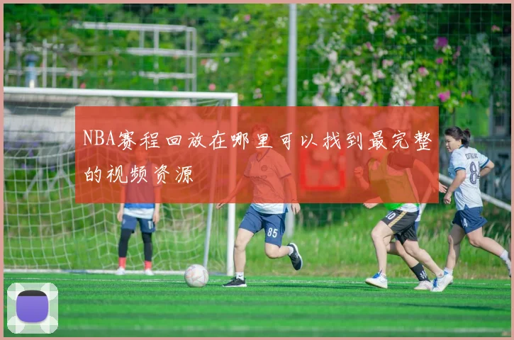 NBA赛程回放在哪里可以找到最完整的视频资源
