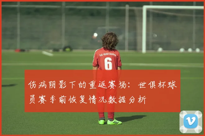 伤病阴影下的重返赛场：世俱杯球员赛季前恢复情况数据分析