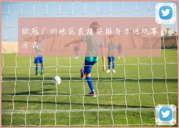 欧冠广州地区直播安排与本地观赛方式