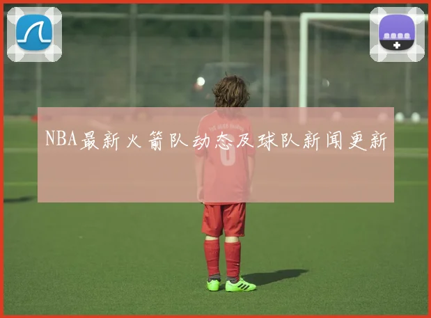 NBA最新火箭队动态及球队新闻更新