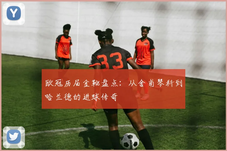 欧冠历届金靴盘点:从舍甫琴科到哈兰德的进球传奇